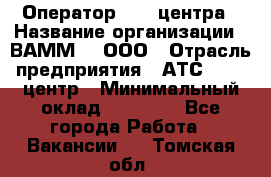 Оператор Call-центра › Название организации ­ ВАММ  , ООО › Отрасль предприятия ­ АТС, call-центр › Минимальный оклад ­ 13 000 - Все города Работа » Вакансии   . Томская обл.